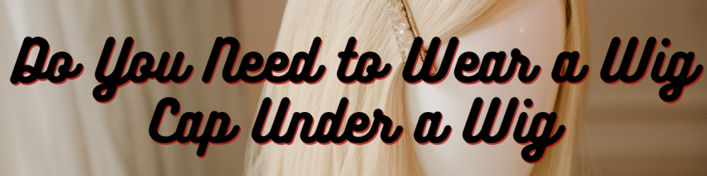 Do You Need to Wear a Wig Cap Under a Wig