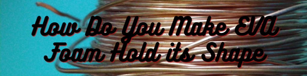 How Do You Make EVA Foam Hold its Shape